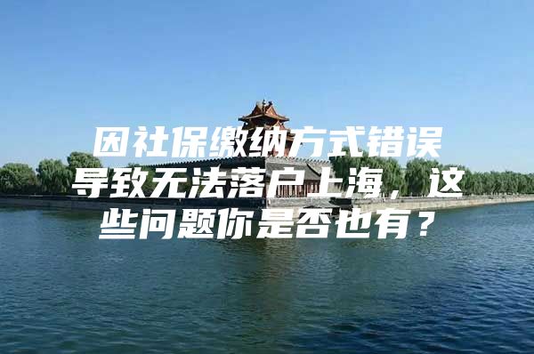 因社保缴纳方式错误导致无法落户上海，这些问题你是否也有？