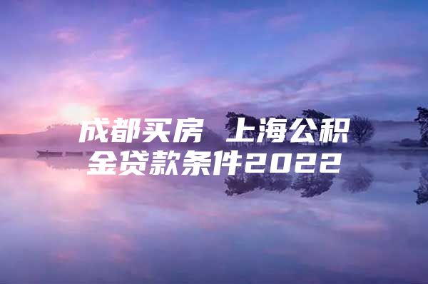 成都买房 上海公积金贷款条件2022