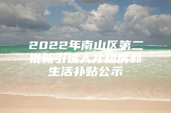 2022年南山区第二批新引进人才租房和生活补贴公示