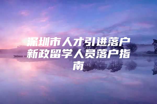 深圳市人才引进落户新政留学人员落户指南