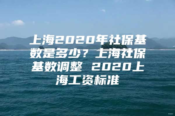 上海2020年社保基数是多少？上海社保基数调整 2020上海工资标准