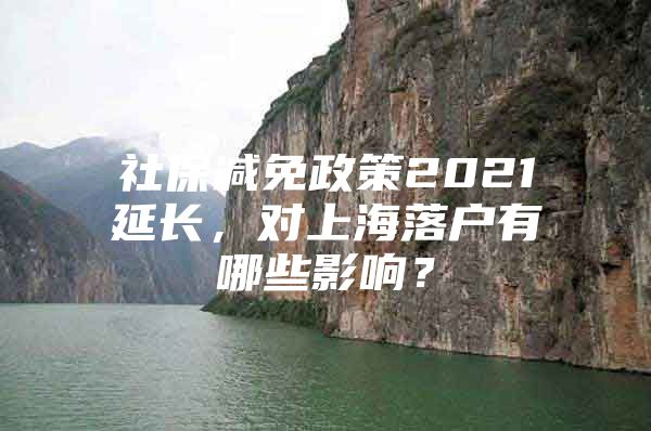 社保减免政策2021延长，对上海落户有哪些影响？