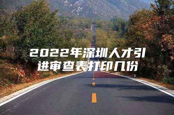 2022年深圳人才引进审查表打印几份