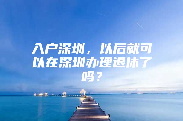 入户深圳，以后就可以在深圳办理退休了吗？