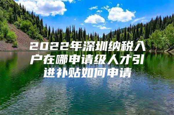 2022年深圳纳税入户在哪申请级人才引进补贴如何申请