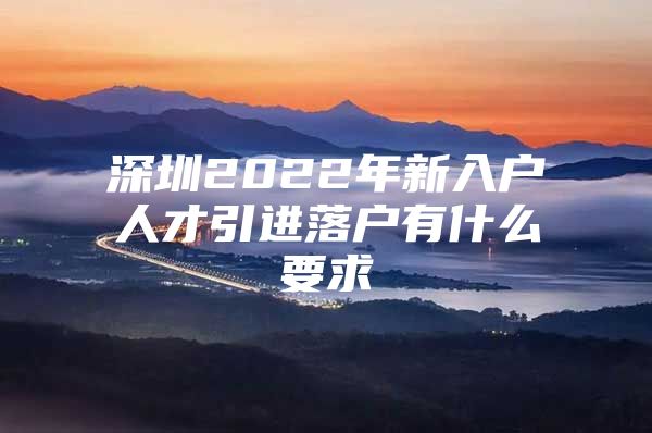 深圳2022年新入户人才引进落户有什么要求