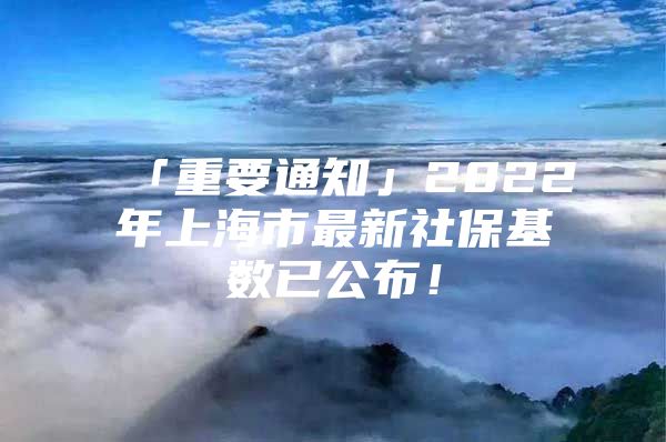 「重要通知」2022年上海市最新社保基数已公布！