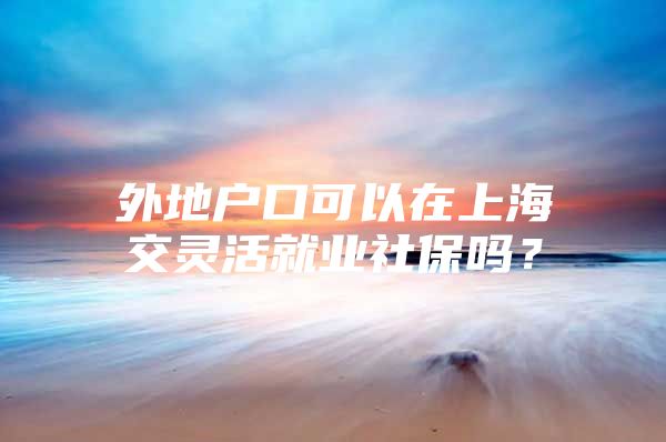 外地户口可以在上海交灵活就业社保吗？