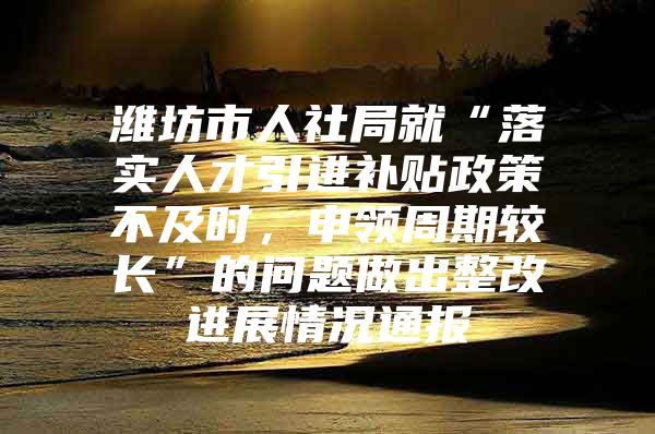 潍坊市人社局就“落实人才引进补贴政策不及时，申领周期较长”的问题做出整改进展情况通报