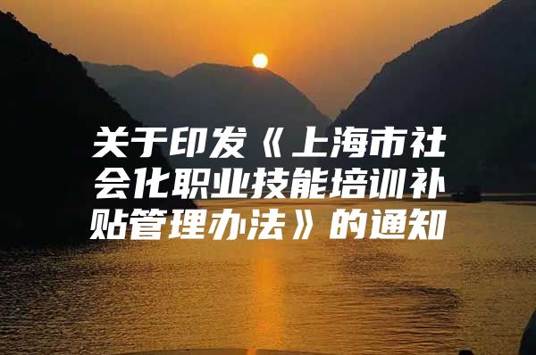 关于印发《上海市社会化职业技能培训补贴管理办法》的通知