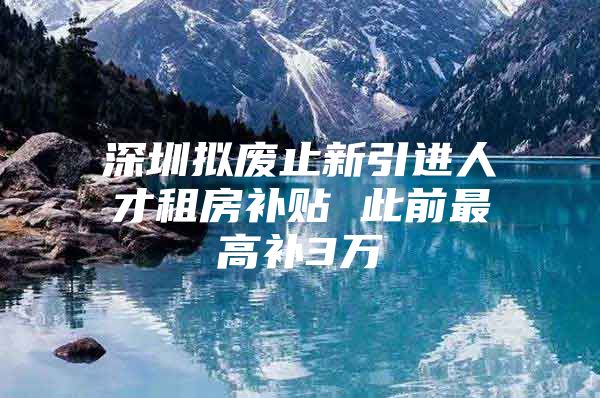 深圳拟废止新引进人才租房补贴 此前最高补3万