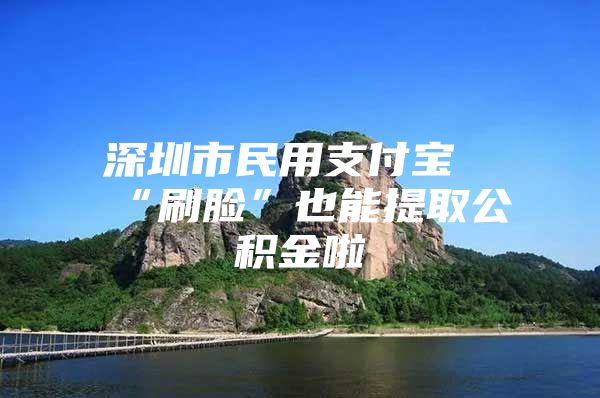 深圳市民用支付宝“刷脸”也能提取公积金啦