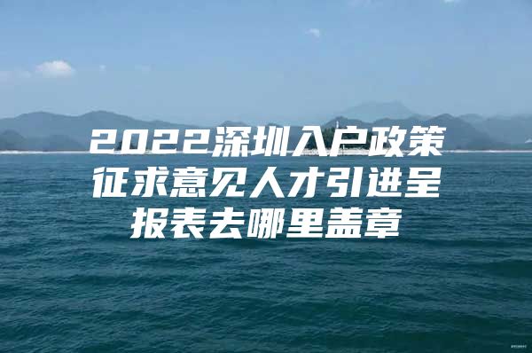 2022深圳入户政策征求意见人才引进呈报表去哪里盖章