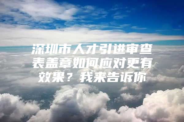 深圳市人才引进审查表盖章如何应对更有效果？我来告诉你