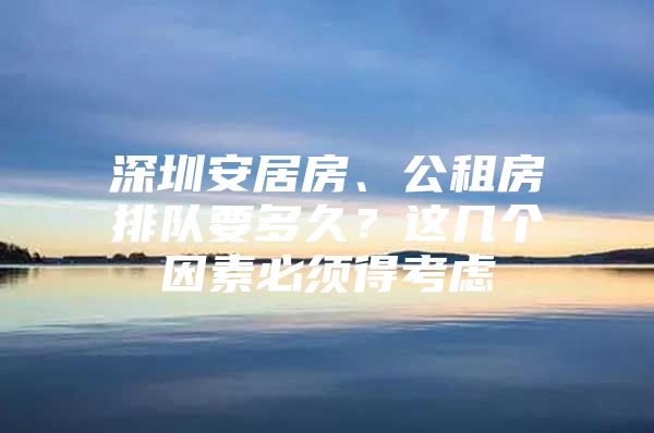 深圳安居房、公租房排队要多久？这几个因素必须得考虑