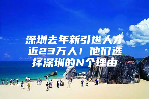 深圳去年新引进人才近23万人！他们选择深圳的N个理由