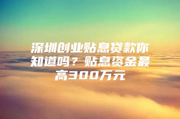 深圳创业贴息贷款你知道吗？贴息资金最高300万元