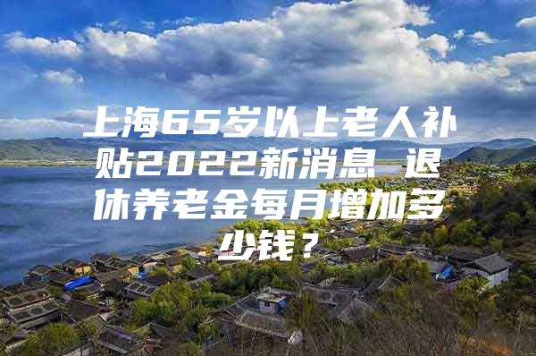 上海65岁以上老人补贴2022新消息 退休养老金每月增加多少钱？