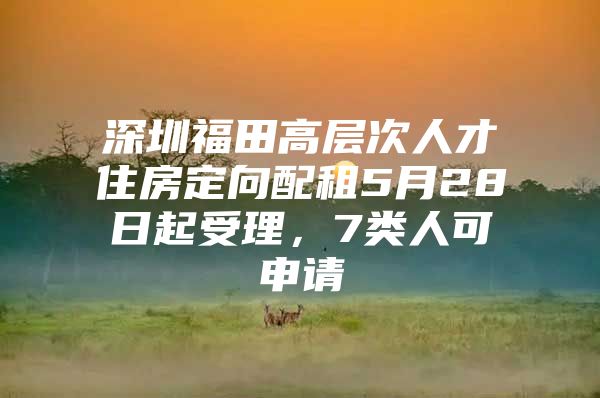 深圳福田高层次人才住房定向配租5月28日起受理，7类人可申请