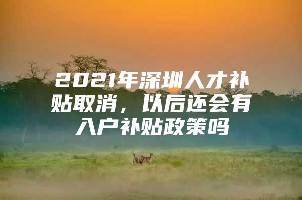 2021年深圳人才补贴取消，以后还会有入户补贴政策吗