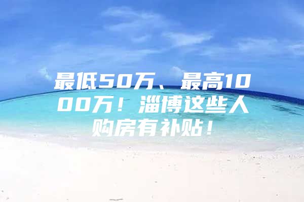 最低50万、最高1000万！淄博这些人购房有补贴！