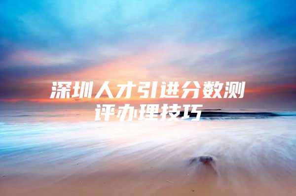 深圳人才引进分数测评办理技巧