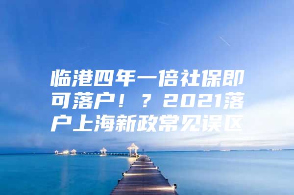 临港四年一倍社保即可落户！？2021落户上海新政常见误区