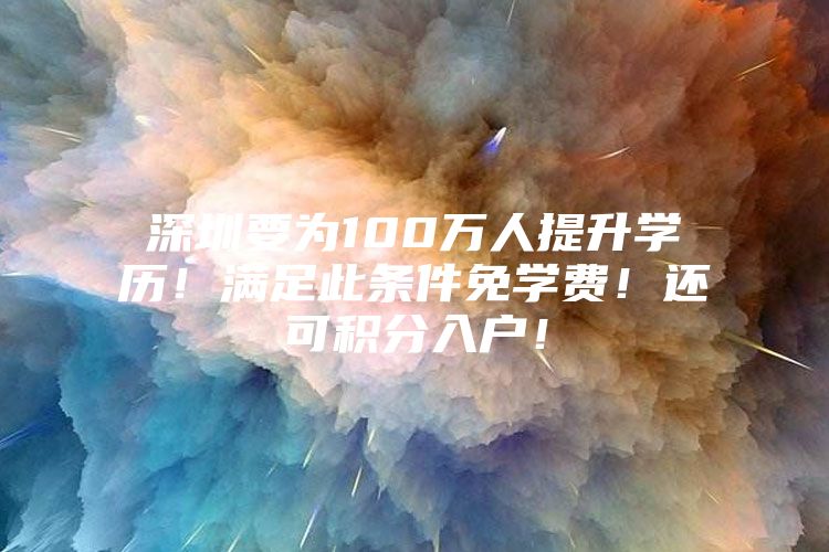 深圳要为100万人提升学历！满足此条件免学费！还可积分入户！