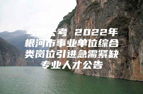 考啦公考 2022年根河市事业单位综合类岗位引进急需紧缺专业人才公告