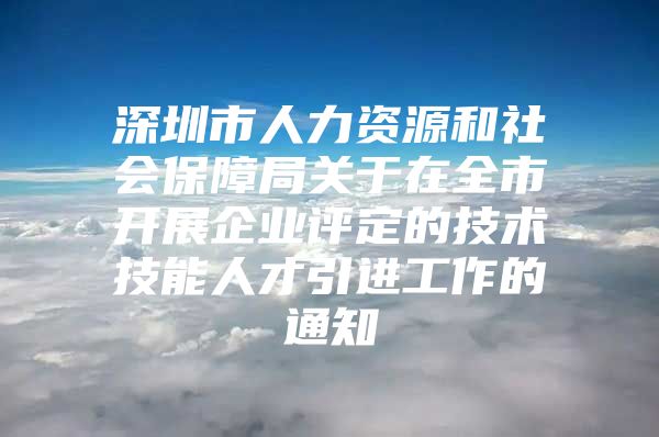 深圳市人力资源和社会保障局关于在全市开展企业评定的技术技能人才引进工作的通知