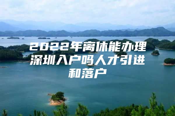 2022年离休能办理深圳入户吗人才引进和落户