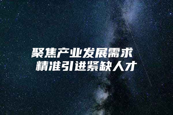 聚焦产业发展需求 精准引进紧缺人才