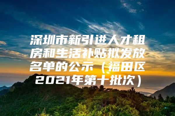 深圳市新引进人才租房和生活补贴拟发放名单的公示（福田区2021年第十批次）