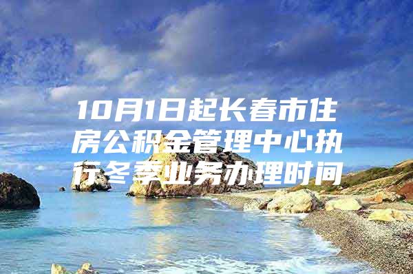 10月1日起长春市住房公积金管理中心执行冬季业务办理时间