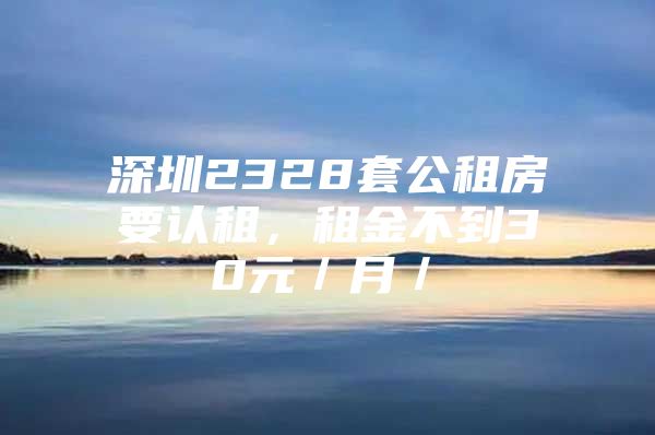 深圳2328套公租房要认租，租金不到30元／月／㎡