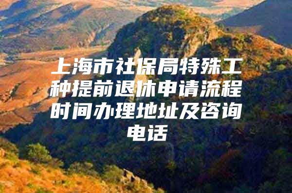 上海市社保局特殊工种提前退休申请流程时间办理地址及咨询电话