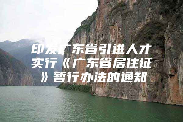 印发广东省引进人才实行《广东省居住证》暂行办法的通知