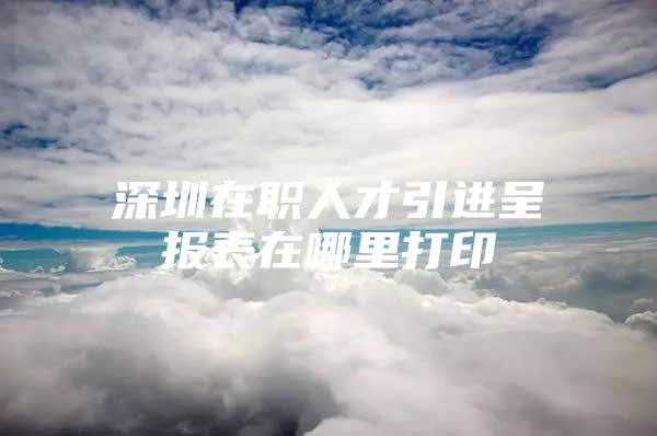 深圳在职人才引进呈报表在哪里打印