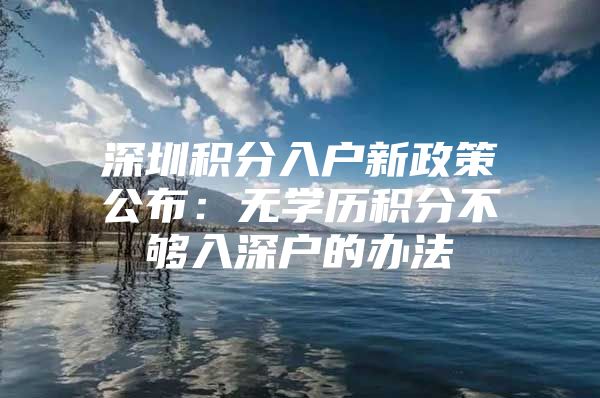 深圳积分入户新政策公布：无学历积分不够入深户的办法