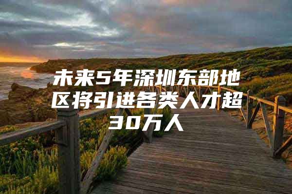 未来5年深圳东部地区将引进各类人才超30万人