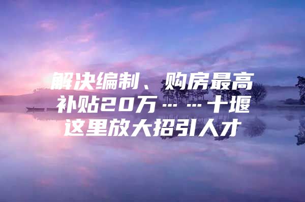 解决编制、购房最高补贴20万……十堰这里放大招引人才