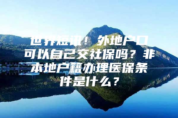 世界短讯！外地户口可以自己交社保吗？非本地户籍办理医保条件是什么？