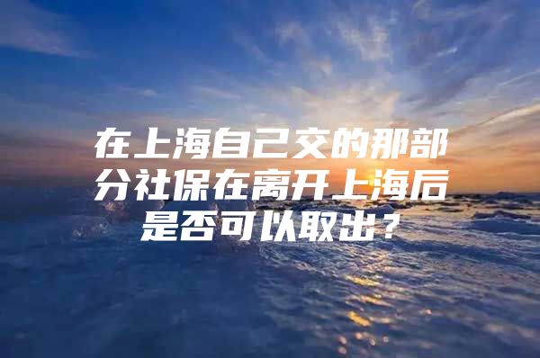 在上海自己交的那部分社保在离开上海后是否可以取出？