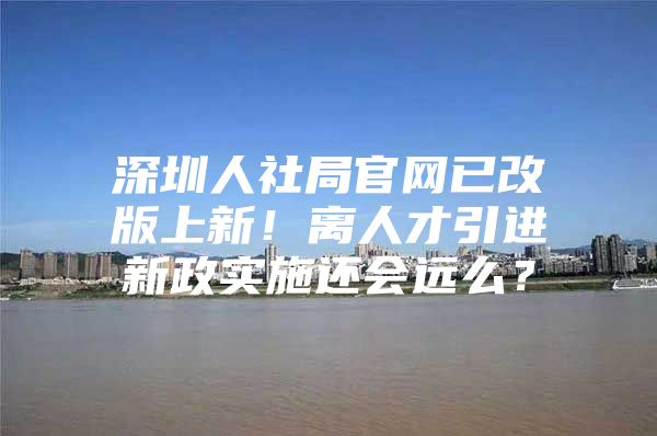 深圳人社局官网已改版上新！离人才引进新政实施还会远么？