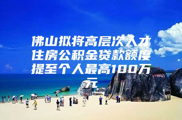 佛山拟将高层次人才住房公积金贷款额度提至个人最高100万元