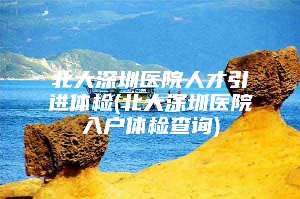 北大深圳医院人才引进体检(北大深圳医院入户体检查询)