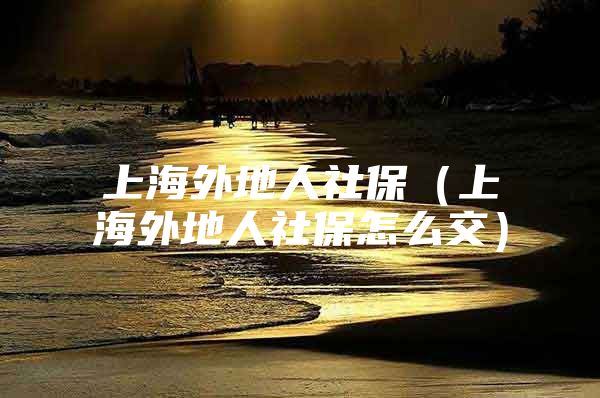 上海外地人社保（上海外地人社保怎么交）