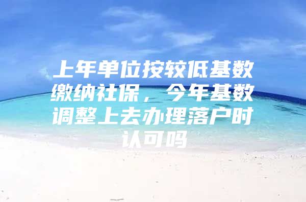 上年单位按较低基数缴纳社保，今年基数调整上去办理落户时认可吗