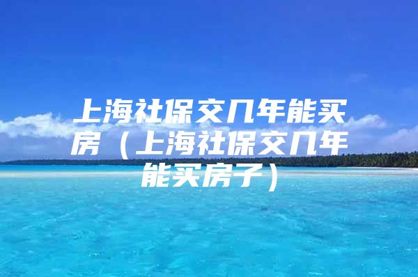 上海社保交几年能买房（上海社保交几年能买房子）