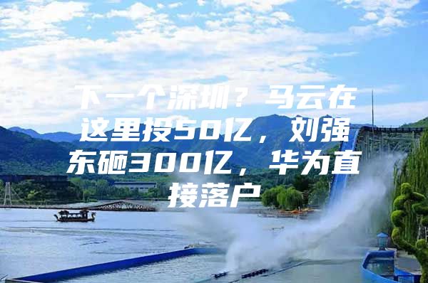 下一个深圳？马云在这里投50亿，刘强东砸300亿，华为直接落户